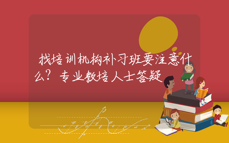 找培训机构补习班要注意什么?专业教培人士答疑