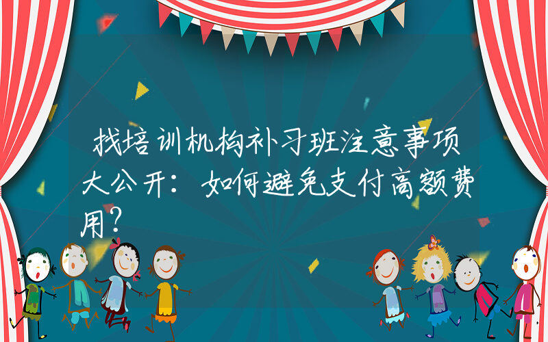 找培训机构补习班注意事项大公开：如何避免支付高额费用？