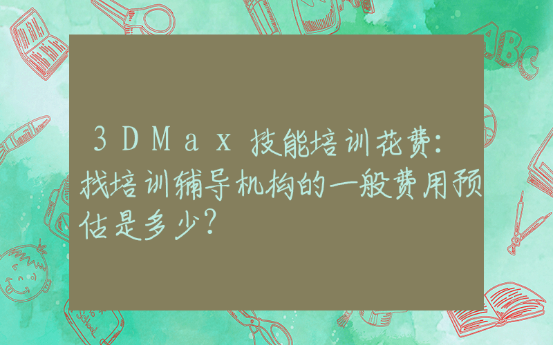 3DMax技能培训花费：找培训辅导机构的一般费用预估是多少？