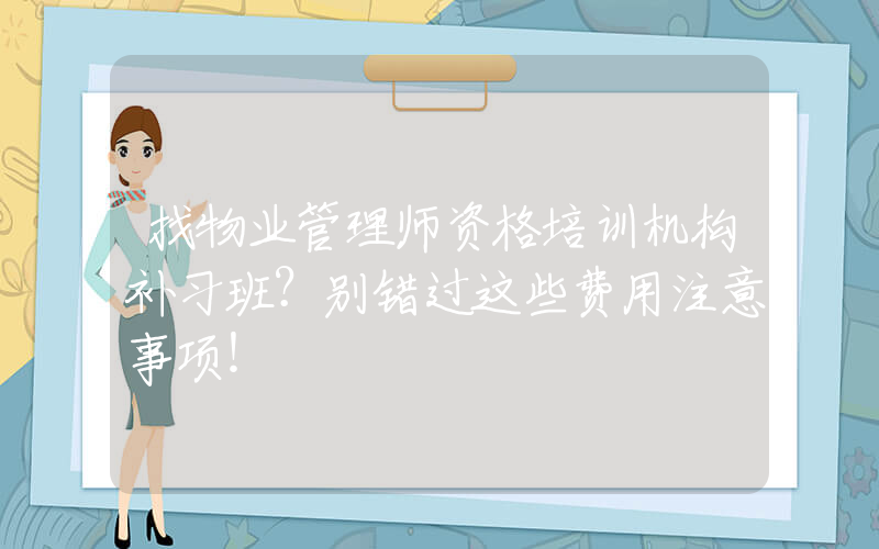 找物业管理师资格培训机构补习班？别错过这些费用注意事项！