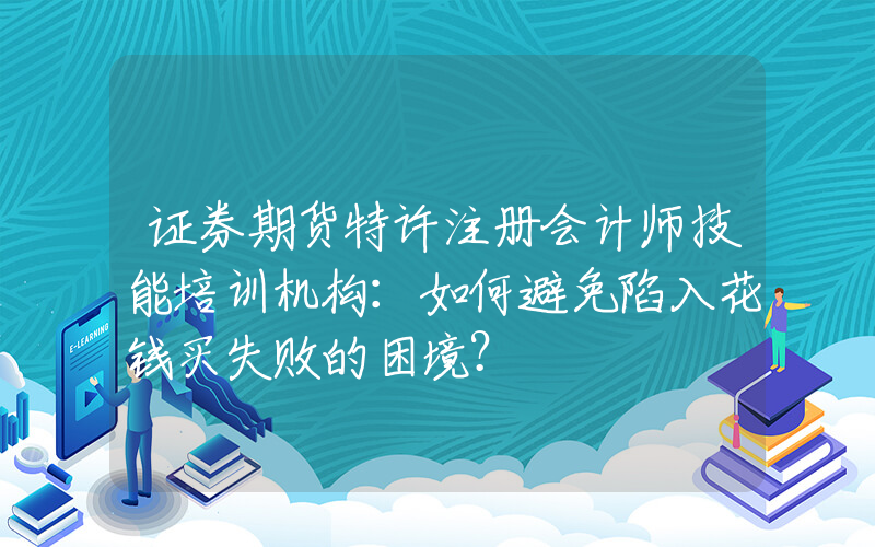 证券期货特许注册会计师技能培训机构：如何避免陷入花钱买失败的困境？