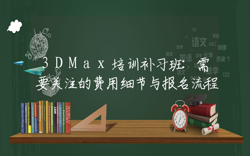 3DMax培训补习班:需要关注的费用细节与报名流程