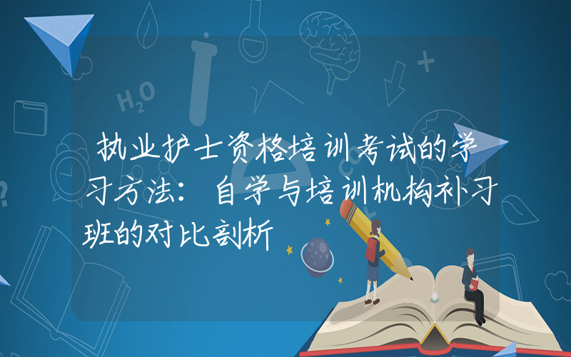 执业护士资格培训考试的学习方法：自学与培训机构补习班的对比剖析