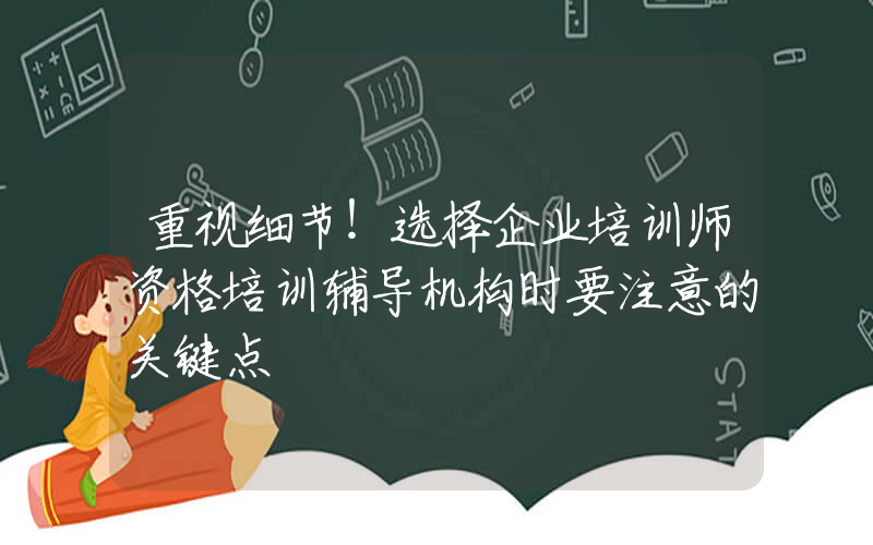 重视细节！选择企业培训师资格培训辅导机构时要注意的关键点