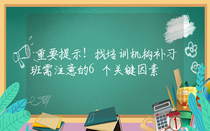 重要提示！找培训机构补习班需注意的6个关键因素