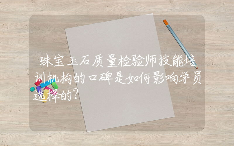 珠宝玉石质量检验师技能培训机构的口碑是如何影响学员选择的？