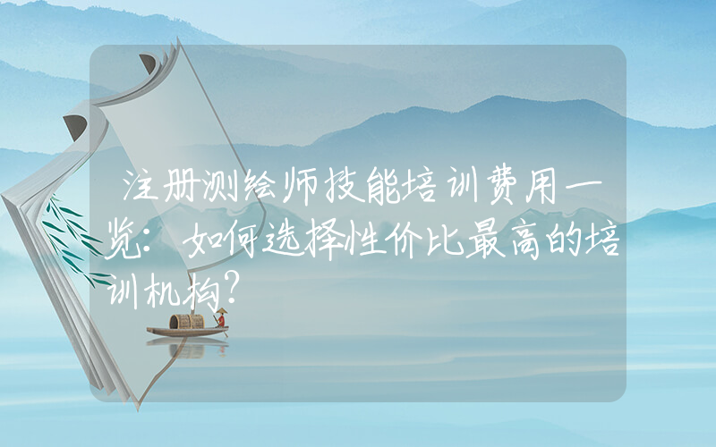 注册测绘师技能培训费用一览：如何选择性价比最高的培训机构？