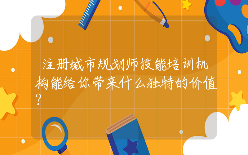 注册城市规划师技能培训机构能给你带来什么独特的价值？