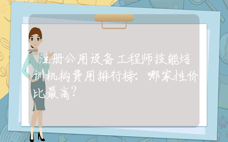 注册公用设备工程师技能培训机构费用排行榜：哪家性价比最高？