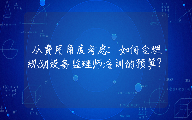 从费用角度考虑：如何合理规划设备监理师培训的预算？