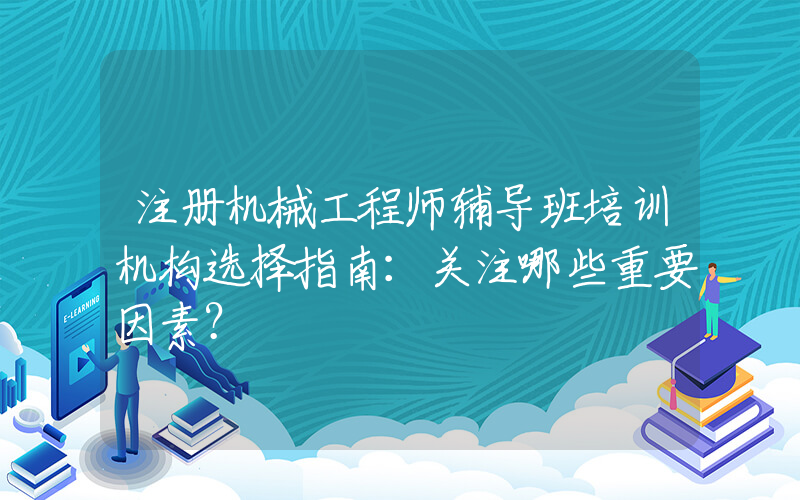 注册机械工程师辅导班培训机构选择指南：关注哪些重要因素？