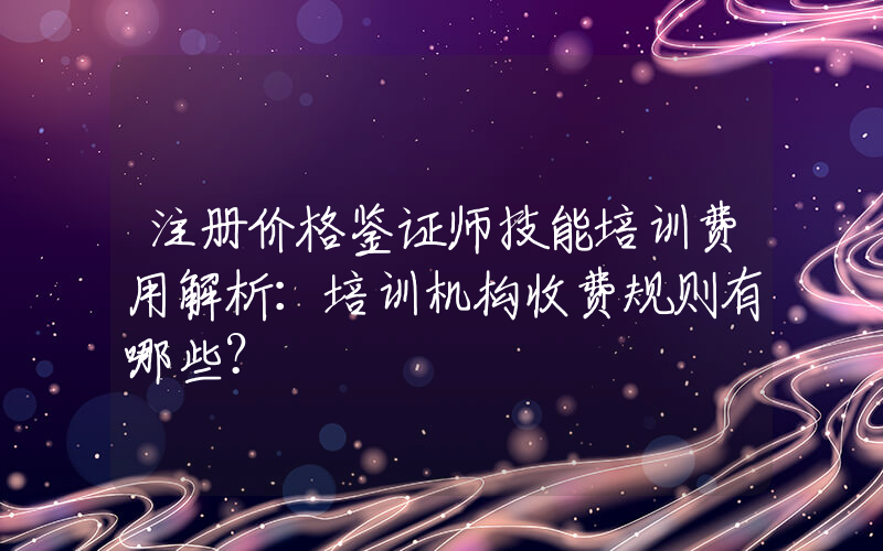 注册价格鉴证师技能培训费用解析：培训机构收费规则有哪些？