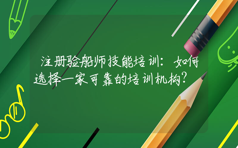 注册验船师技能培训：如何选择一家可靠的培训机构？