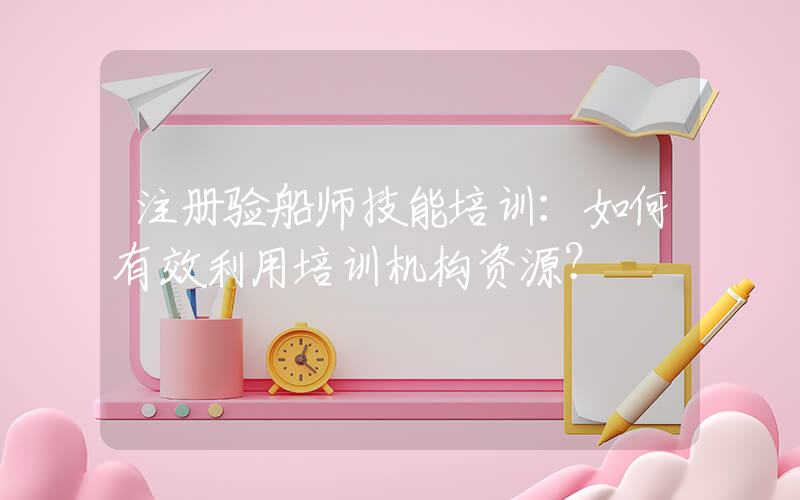 注册验船师技能培训：如何有效利用培训机构资源？