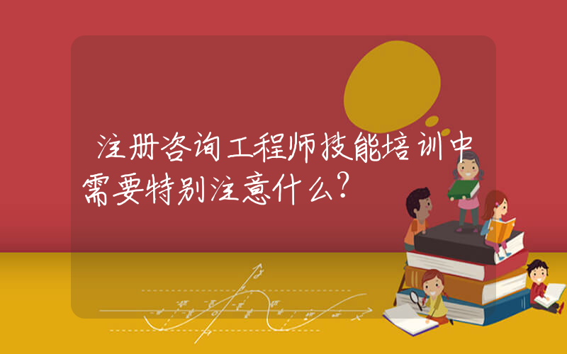 注册咨询工程师技能培训中需要特别注意什么？