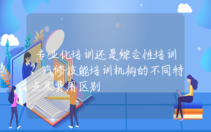 专业化培训还是综合性培训？汽修技能培训机构的不同特点及费用区别