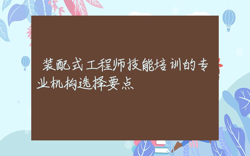 装配式工程师技能培训的专业机构选择要点