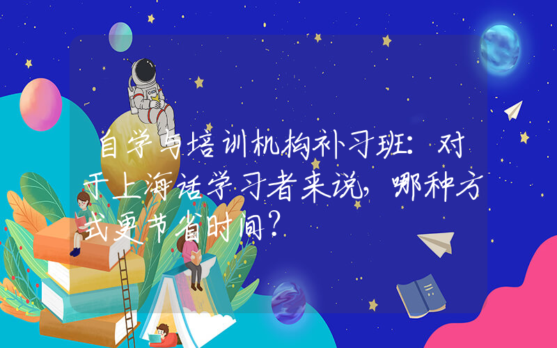 自学与培训机构补习班：对于上海话学习者来说，哪种方式更节省时间？