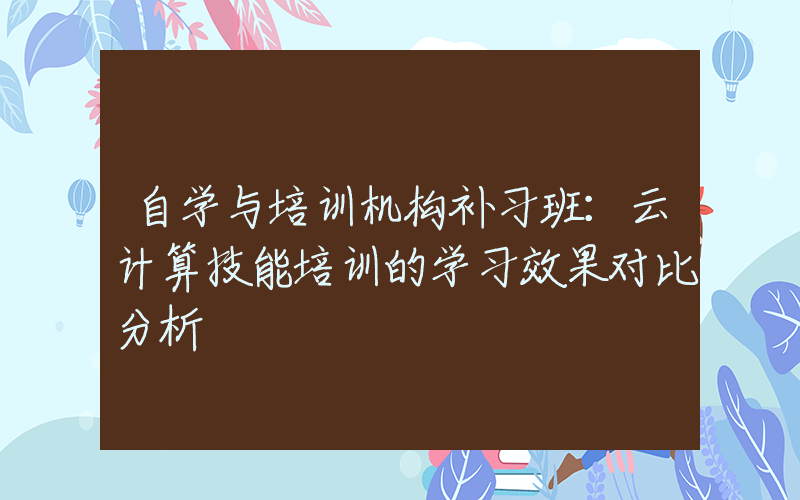 自学与培训机构补习班：云计算技能培训的学习效果对比分析