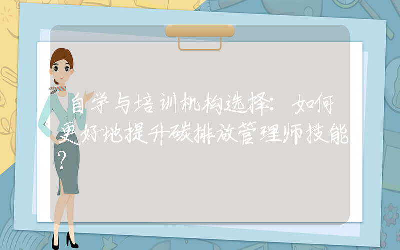 自学与培训机构选择：如何更好地提升碳排放管理师技能？