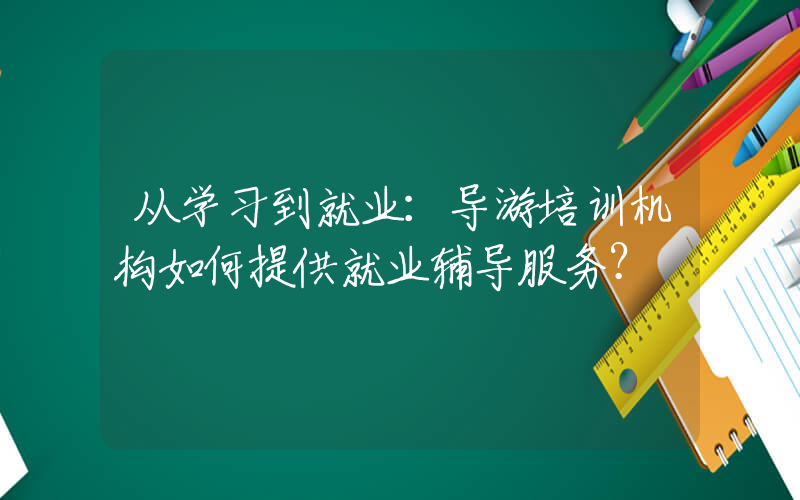 从学习到就业：导游培训机构如何提供就业辅导服务？