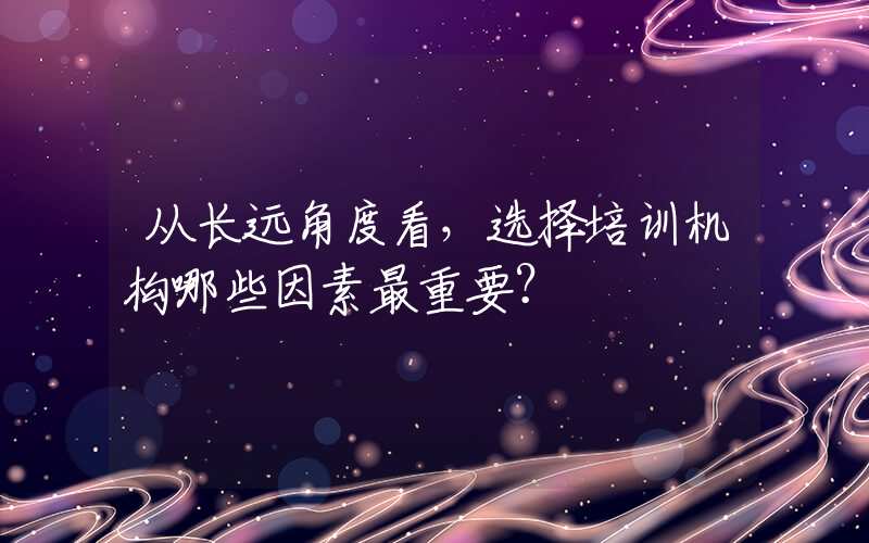 从长远角度看，选择培训机构哪些因素最重要？