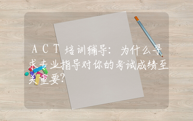 ACT培训辅导：为什么寻求专业指导对你的考试成绩至关重要？