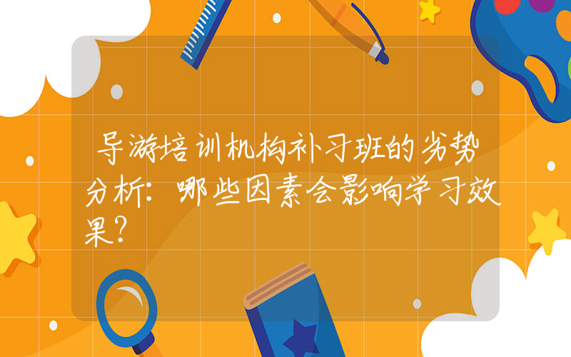 导游培训机构补习班的劣势分析：哪些因素会影响学习效果？