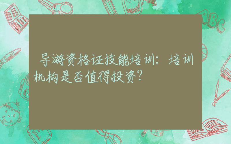 导游资格证技能培训：培训机构是否值得投资？