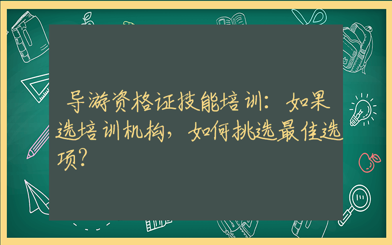 导游资格证技能培训：如果选培训机构，如何挑选最佳选项？