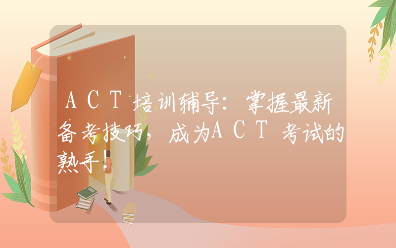 ACT培训辅导：掌握最新备考技巧，成为ACT考试的熟手！