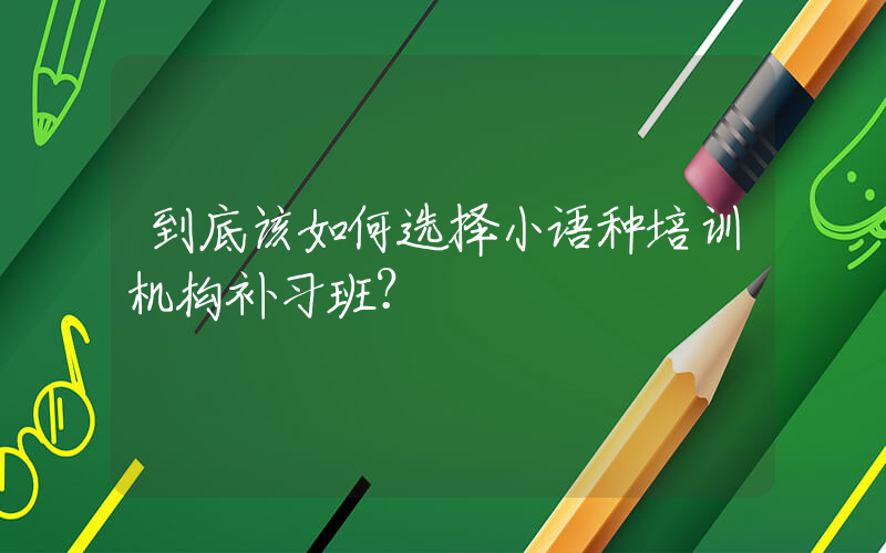 到底该如何选择小语种培训机构补习班？