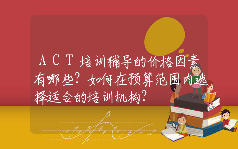 ACT培训辅导的价格因素有哪些？如何在预算范围内选择适合的培训机构？