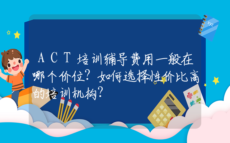 ACT培训辅导费用一般在哪个价位？如何选择性价比高的培训机构？