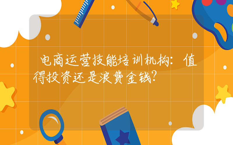 电商运营技能培训机构：值得投资还是浪费金钱？