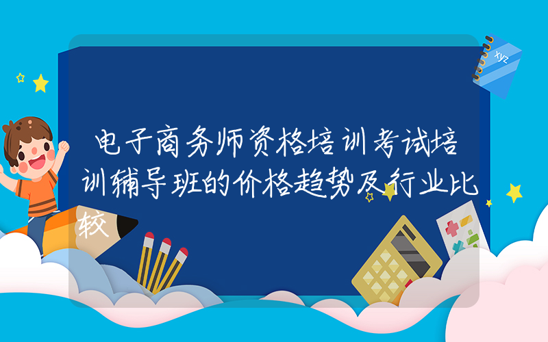 电子商务师资格培训考试培训辅导班的价格趋势及行业比较