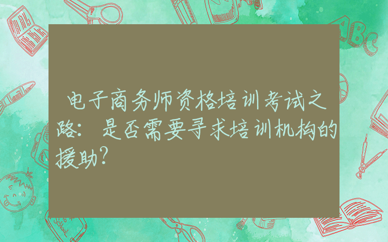 电子商务师资格培训考试之路：是否需要寻求培训机构的援助？