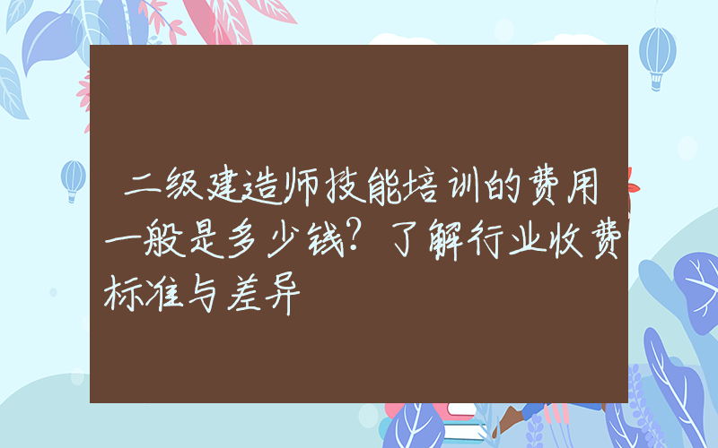 二级建造师技能培训的费用一般是多少钱？了解行业收费标准与差异