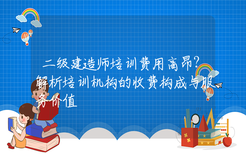 二级建造师培训费用高昂？解析培训机构的收费构成与服务价值