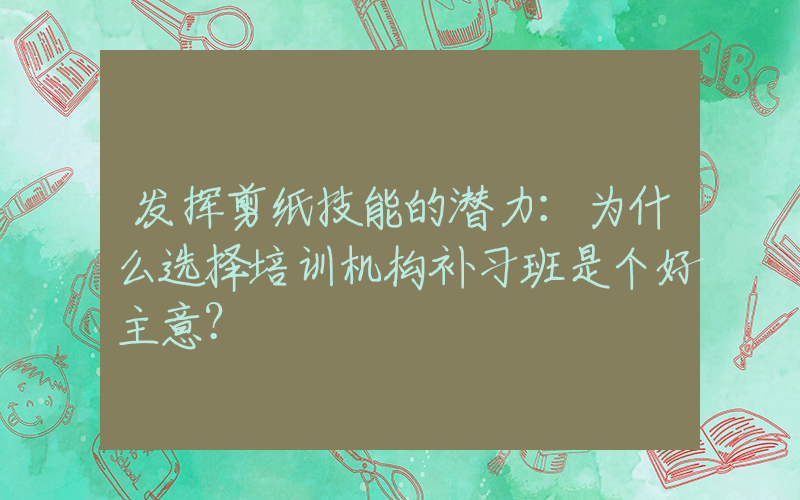 发挥剪纸技能的潜力：为什么选择培训机构补习班是个好主意？