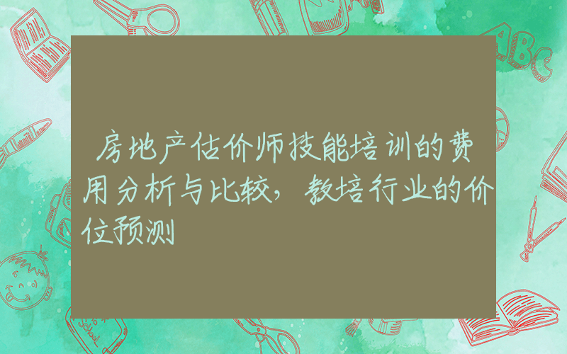 房地产估价师技能培训的费用分析与比较，教培行业的价位预测