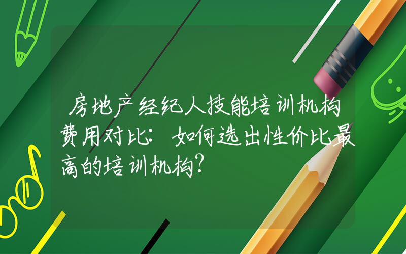 房地产经纪人技能培训机构费用对比:如何选出性价比最高的培训机构?