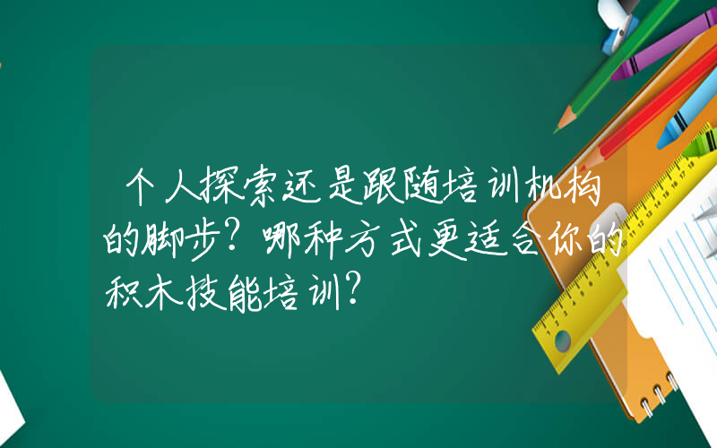 个人探索还是跟随培训机构的脚步？哪种方式更适合你的积木技能培训？