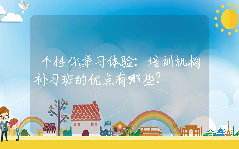 个性化学习体验：培训机构补习班的优点有哪些？