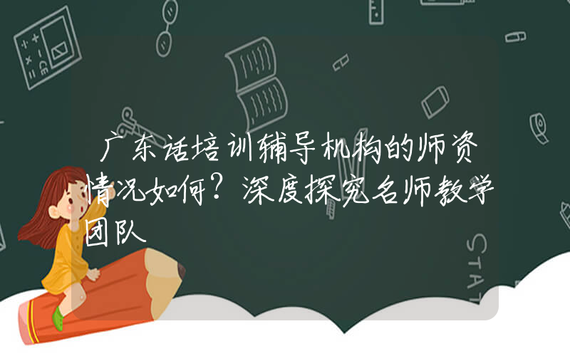 广东话培训辅导机构的师资情况如何？深度探究名师教学团队