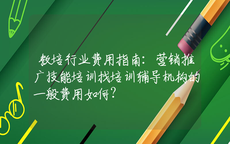 教培行业费用指南：营销推广技能培训找培训辅导机构的一般费用如何？