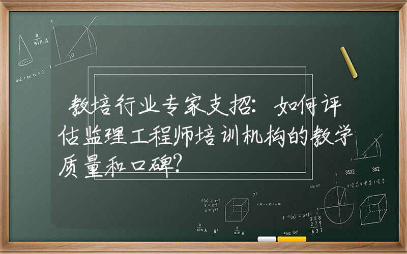 教培行业专家支招：如何评估监理工程师培训机构的教学质量和口碑？