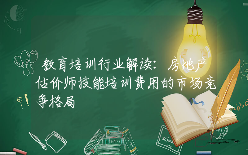 教育培训行业解读：房地产估价师技能培训费用的市场竞争格局