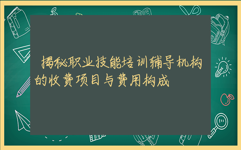 揭秘职业技能培训辅导机构的收费项目与费用构成