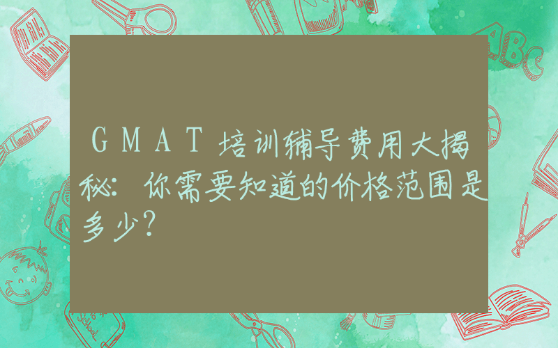 GMAT培训辅导费用大揭秘：你需要知道的价格范围是多少？